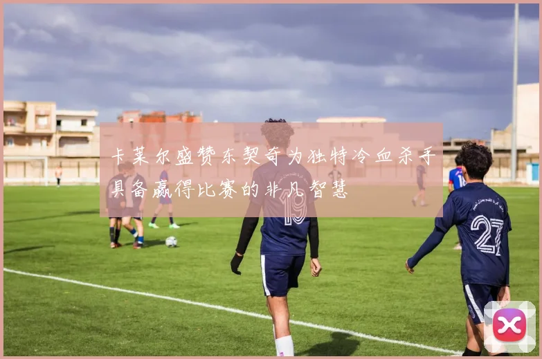 卡莱尔盛赞东契奇为独特冷血杀手具备赢得比赛的非凡智慧
