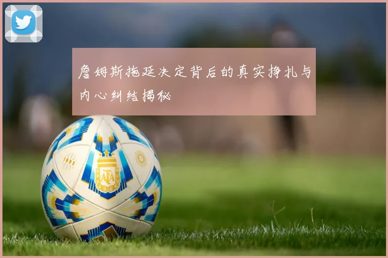 詹姆斯拖延决定背后的真实挣扎与内心纠结揭秘