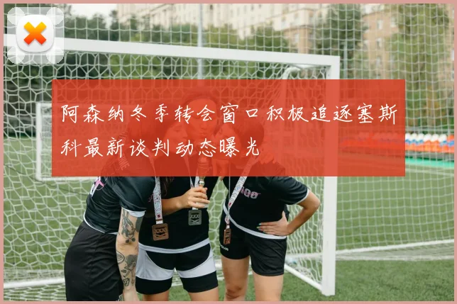阿森纳冬季转会窗口积极追逐塞斯科最新谈判动态曝光