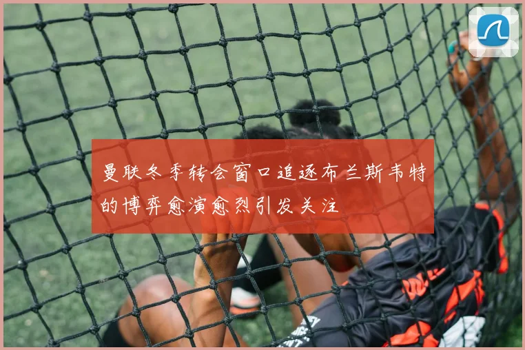 曼联冬季转会窗口追逐布兰斯韦特的博弈愈演愈烈引发关注