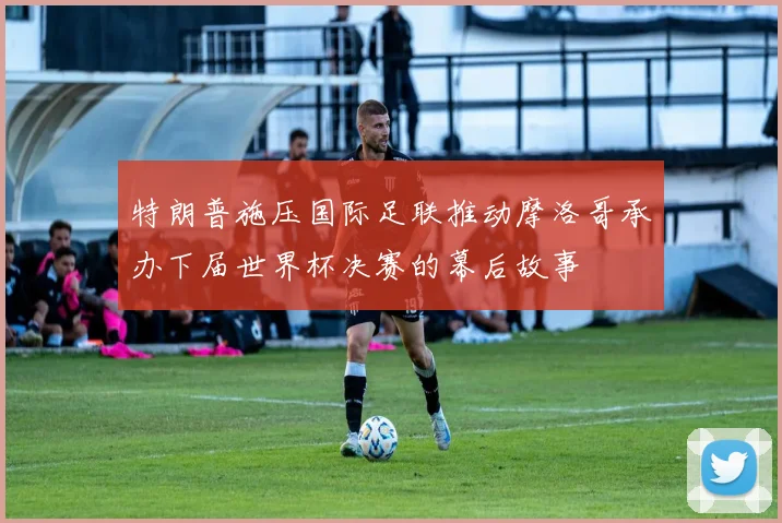 特朗普施压国际足联推动摩洛哥承办下届世界杯决赛的幕后故事