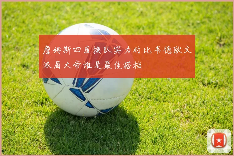 詹姆斯四度换队实力对比韦德欧文浓眉大帝谁是最佳搭档