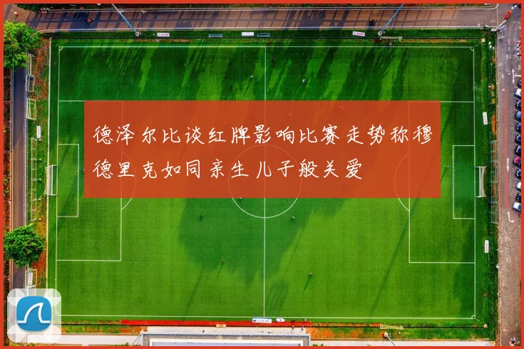 德泽尔比谈红牌影响比赛走势称穆德里克如同亲生儿子般关爱